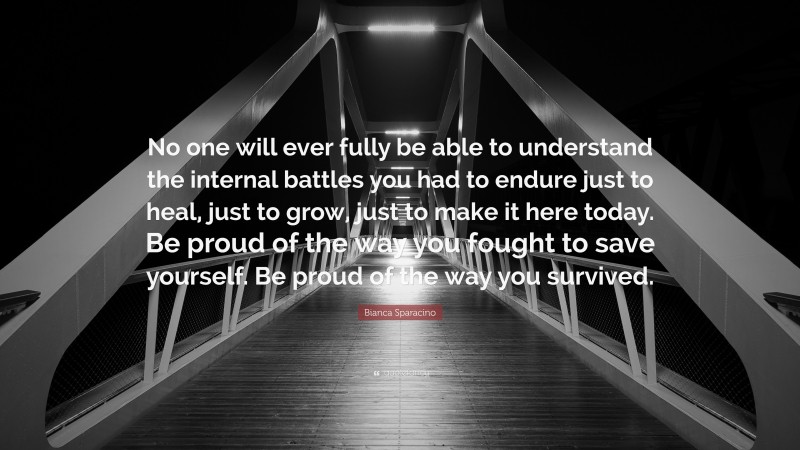 Bianca Sparacino Quote: “No one will ever fully be able to understand the internal battles you had to endure just to heal, just to grow, just to make it here today. Be proud of the way you fought to save yourself. Be proud of the way you survived.”