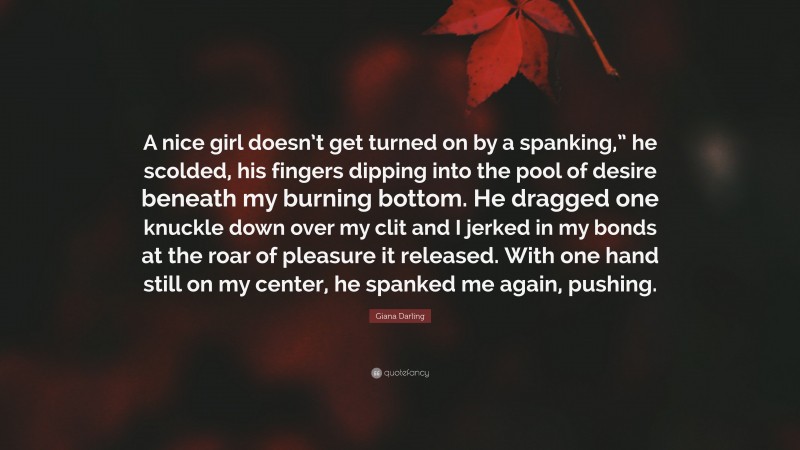 Giana Darling Quote: “A nice girl doesn’t get turned on by a spanking,” he scolded, his fingers dipping into the pool of desire beneath my burning bottom. He dragged one knuckle down over my clit and I jerked in my bonds at the roar of pleasure it released. With one hand still on my center, he spanked me again, pushing.”