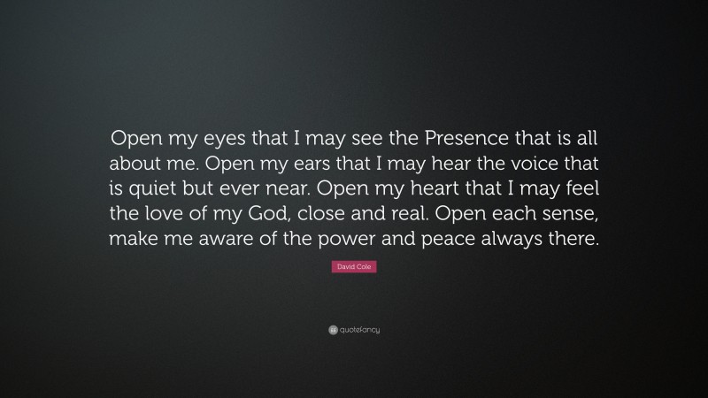 David Cole Quote: “Open my eyes that I may see the Presence that is all about me. Open my ears that I may hear the voice that is quiet but ever near. Open my heart that I may feel the love of my God, close and real. Open each sense, make me aware of the power and peace always there.”