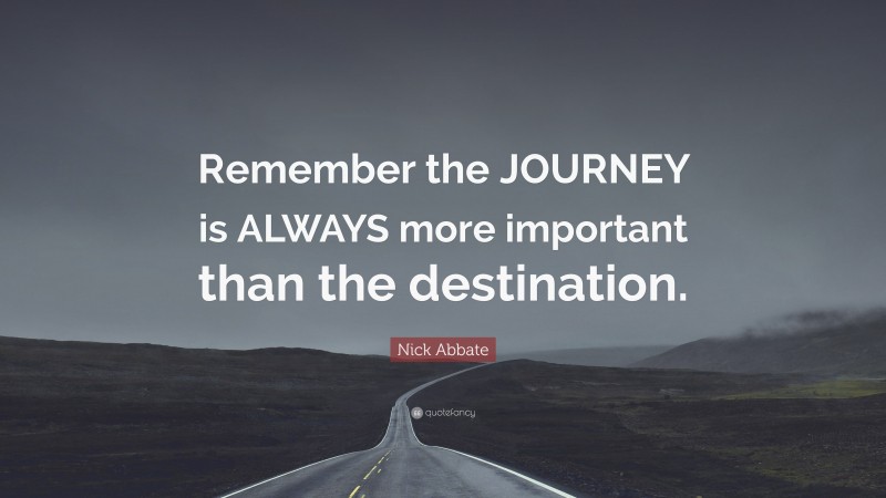 Nick Abbate Quote: “Remember the JOURNEY is ALWAYS more important than the destination.”