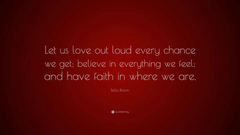 Bella Bloom Quote: “Let us love out loud every chance we get; believe in everything we feel; and have faith in where we are.”