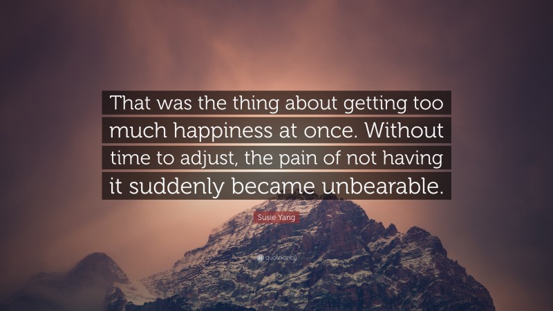 Susie Yang Quote: “That was the thing about getting too much happiness at once. Without time to adjust, the pain of not having it suddenly became unbearable.”