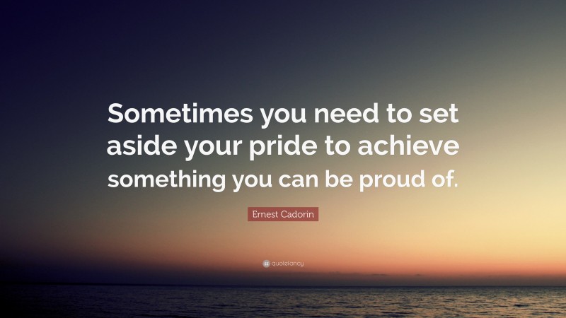 Ernest Cadorin Quote: “Sometimes you need to set aside your pride to achieve something you can be proud of.”