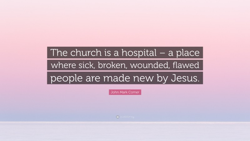 John Mark Comer Quote: “The church is a hospital – a place where sick, broken, wounded, flawed people are made new by Jesus.”