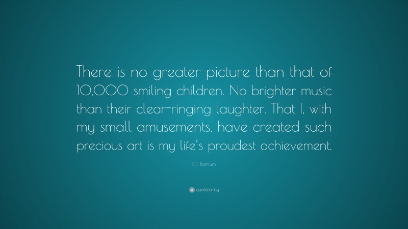P.T. Barnum Quote: “There is no greater picture than that of 10,000 smiling children. No brighter music than their clear-ringing laughter. That I, with my small amusements, have created such precious art is my life’s proudest achievement.”