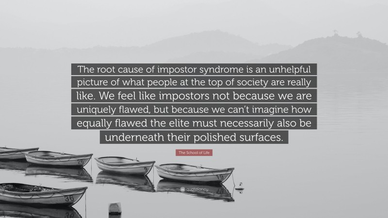 The School of Life Quote: “The root cause of impostor syndrome is an unhelpful picture of what people at the top of society are really like. We feel like impostors not because we are uniquely flawed, but because we can’t imagine how equally flawed the elite must necessarily also be underneath their polished surfaces.”