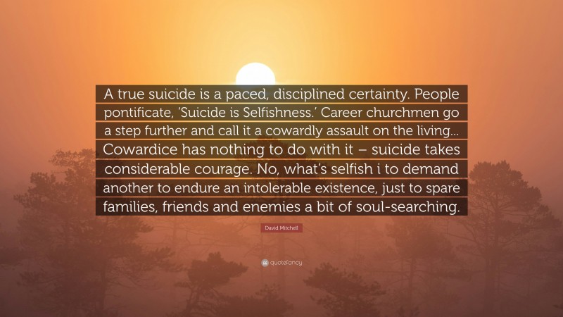 David Mitchell Quote: “A true suicide is a paced, disciplined certainty. People pontificate, ‘Suicide is Selfishness.’ Career churchmen go a step further and call it a cowardly assault on the living... Cowardice has nothing to do with it – suicide takes considerable courage. No, what’s selfish i to demand another to endure an intolerable existence, just to spare families, friends and enemies a bit of soul-searching.”