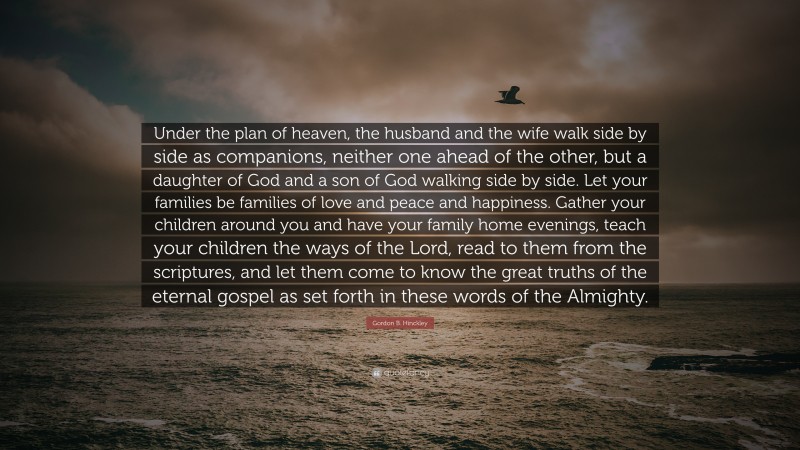 Gordon B. Hinckley Quote: “Under the plan of heaven, the husband and the wife walk side by side as companions, neither one ahead of the other, but a daughter of God and a son of God walking side by side. Let your families be families of love and peace and happiness. Gather your children around you and have your family home evenings, teach your children the ways of the Lord, read to them from the scriptures, and let them come to know the great truths of the eternal gospel as set forth in these words of the Almighty.”