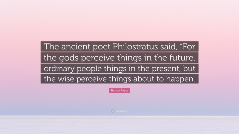 Barton Biggs Quote: “The ancient poet Philostratus said, “For the gods perceive things in the future, ordinary people things in the present, but the wise perceive things about to happen.”