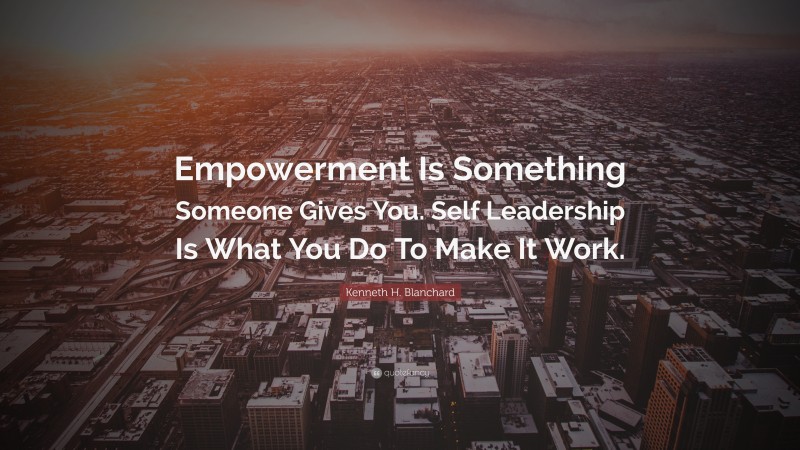 Kenneth H. Blanchard Quote: “Empowerment Is Something Someone Gives You. Self Leadership Is What You Do To Make It Work.”