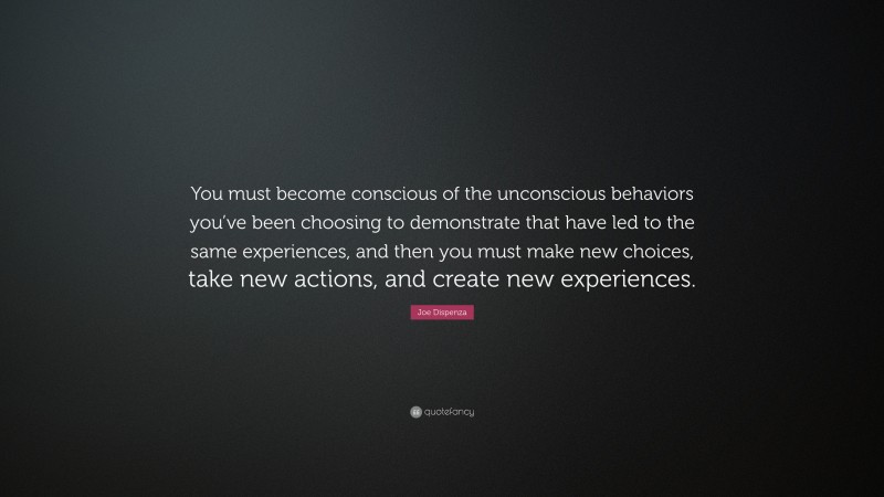 Joe Dispenza Quote: “You must become conscious of the unconscious behaviors you’ve been choosing to demonstrate that have led to the same experiences, and then you must make new choices, take new actions, and create new experiences.”