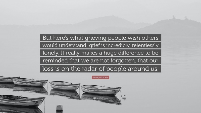 Nancy Guthrie Quote: “But here’s what grieving people wish others would understand: grief is incredibly, relentlessly lonely. It really makes a huge difference to be reminded that we are not forgotten, that our loss is on the radar of people around us.”