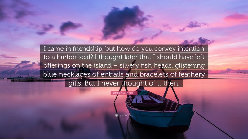 Kathleen Dean Moore Quote: “I came in friendship, but how do you convey intention to a harbor seal? I thought later that I should have left offerings on the island – silvery fish heads, glistening blue necklaces of entrails and bracelets of feathery gills. But I never thought of it then.”