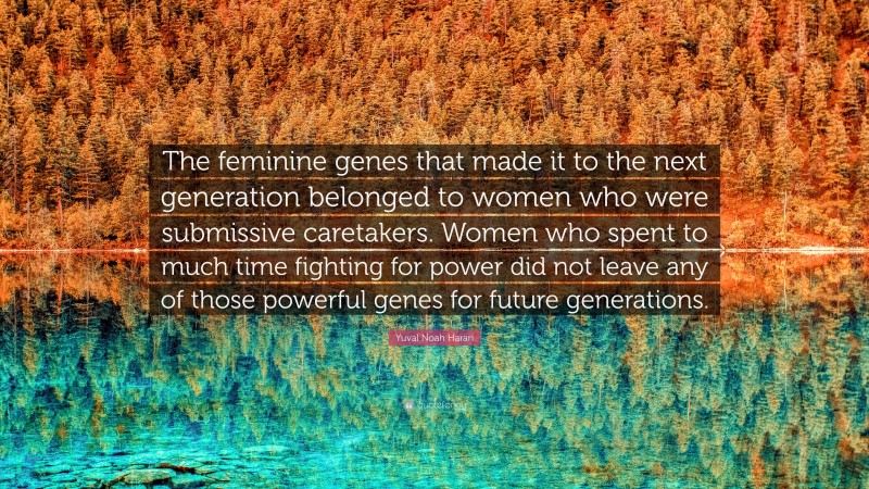 Yuval Noah Harari Quote: “The feminine genes that made it to the next generation belonged to women who were submissive caretakers. Women who spent to much time fighting for power did not leave any of those powerful genes for future generations.”