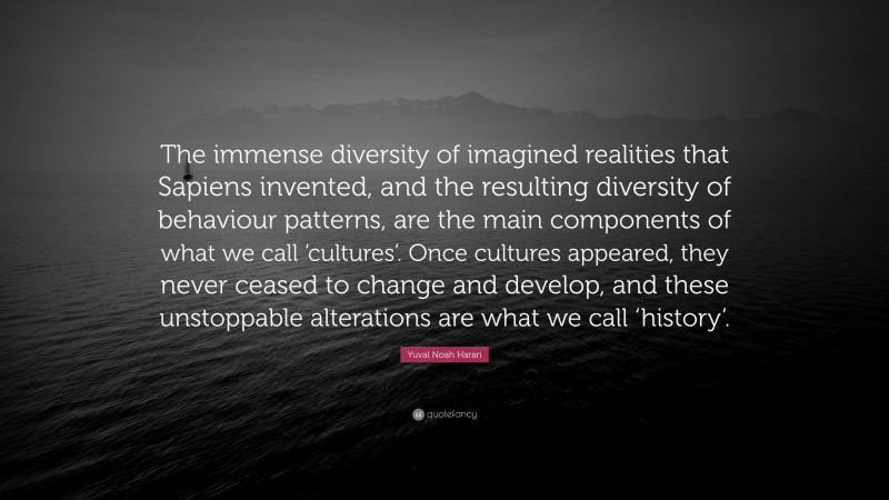 Yuval Noah Harari Quote: “The immense diversity of imagined realities that Sapiens invented, and the resulting diversity of behaviour patterns, are the main components of what we call ‘cultures’. Once cultures appeared, they never ceased to change and develop, and these unstoppable alterations are what we call ‘history’.”