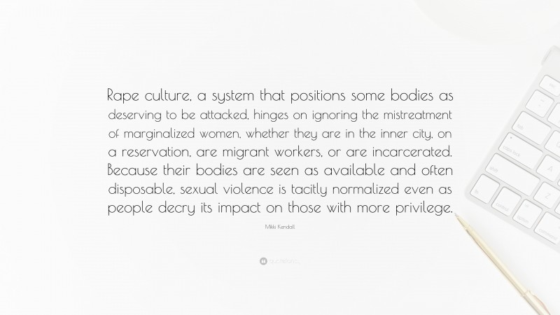 Mikki Kendall Quote: “Rape culture, a system that positions some bodies as deserving to be attacked, hinges on ignoring the mistreatment of marginalized women, whether they are in the inner city, on a reservation, are migrant workers, or are incarcerated. Because their bodies are seen as available and often disposable, sexual violence is tacitly normalized even as people decry its impact on those with more privilege.”
