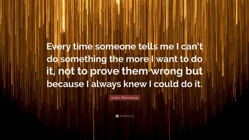 Justin Bienvenue Quote: “Every time someone tells me I can’t do something the more I want to do it, not to prove them wrong but because I always knew I could do it.”