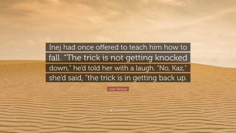 Leigh Bardugo Quote: “Inej had once offered to teach him how to fall. “The trick is not getting knocked down,” he’d told her with a laugh. “No, Kaz,” she’d said, “the trick is in getting back up.”