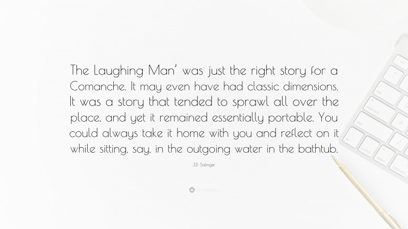 J.D. Salinger Quote: “The Laughing Man’ was just the right story for a Comanche. It may even have had classic dimensions. It was a story that tended to sprawl all over the place, and yet it remained essentially portable. You could always take it home with you and reflect on it while sitting, say, in the outgoing water in the bathtub.”