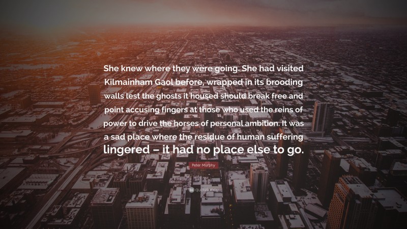 Peter Murphy Quote: “She knew where they were going. She had visited Kilmainham Gaol before, wrapped in its brooding walls lest the ghosts it housed should break free and point accusing fingers at those who used the reins of power to drive the horses of personal ambition. It was a sad place where the residue of human suffering lingered – it had no place else to go.”