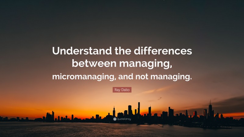 Ray Dalio Quote: “Understand the differences between managing, micromanaging, and not managing.”