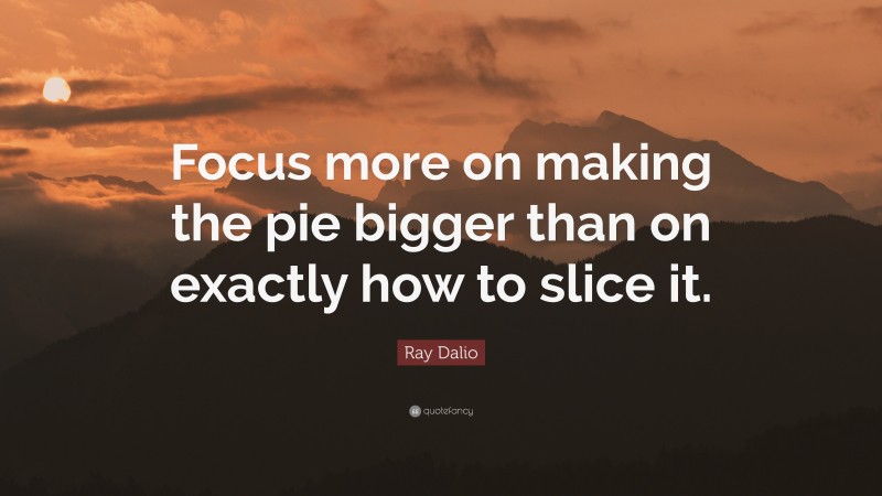 Ray Dalio Quote: “Focus more on making the pie bigger than on exactly how to slice it.”