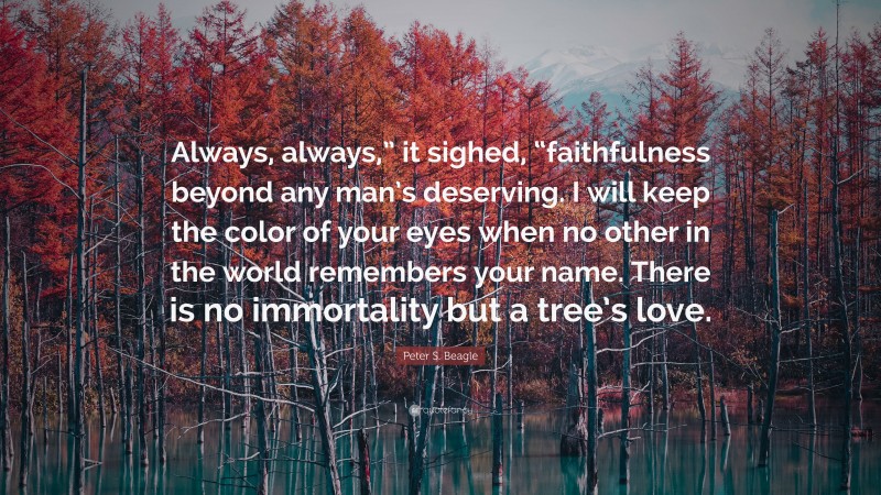 Peter S. Beagle Quote: “Always, always,” it sighed, “faithfulness beyond any man’s deserving. I will keep the color of your eyes when no other in the world remembers your name. There is no immortality but a tree’s love.”