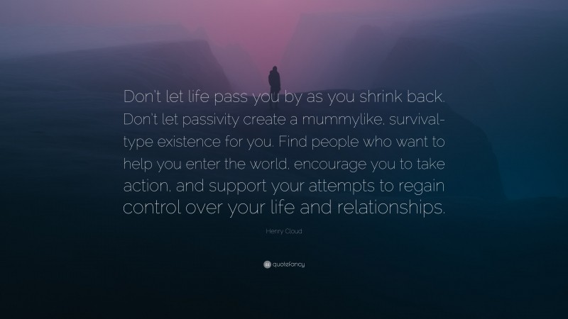 Henry Cloud Quote: “Don’t let life pass you by as you shrink back. Don’t let passivity create a mummylike, survival-type existence for you. Find people who want to help you enter the world, encourage you to take action, and support your attempts to regain control over your life and relationships.”