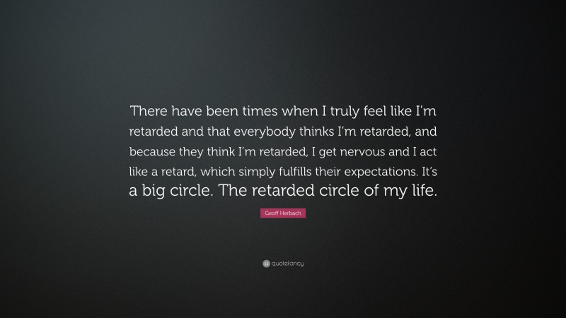Geoff Herbach Quote: “There have been times when I truly feel like I’m retarded and that everybody thinks I’m retarded, and because they think I’m retarded, I get nervous and I act like a retard, which simply fulfills their expectations. It’s a big circle. The retarded circle of my life.”