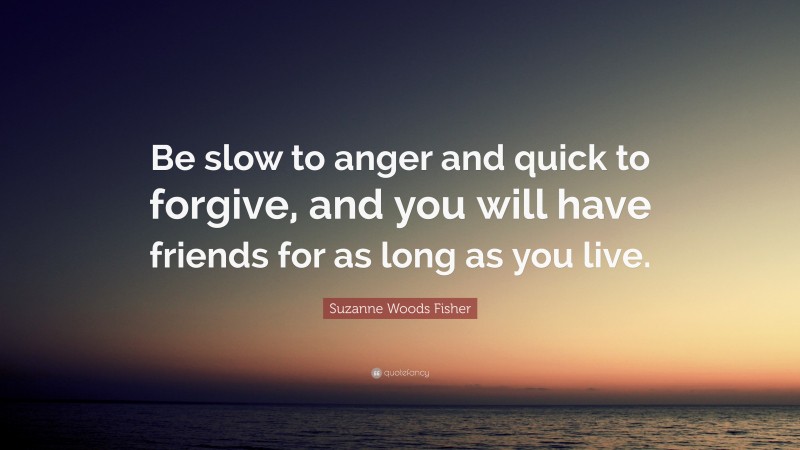 Suzanne Woods Fisher Quote: “Be slow to anger and quick to forgive, and you will have friends for as long as you live.”
