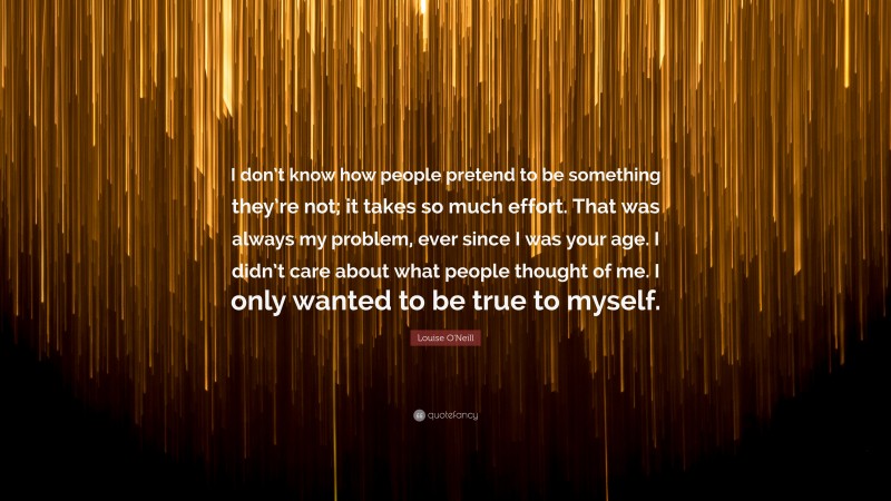 Louise O'Neill Quote: “I don’t know how people pretend to be something they’re not; it takes so much effort. That was always my problem, ever since I was your age. I didn’t care about what people thought of me. I only wanted to be true to myself.”