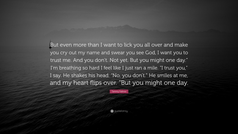 Tammy Falkner Quote: “But even more than I want to lick you all over and make you cry out my name and swear you see God, I want you to trust me. And you don’t. Not yet. But you might one day.” I’m breathing so hard I feel like I just ran a mile. “I trust you,” I say. He shakes his head. “No, you don’t.” He smiles at me, and my heart flips over. “But you might one day.”