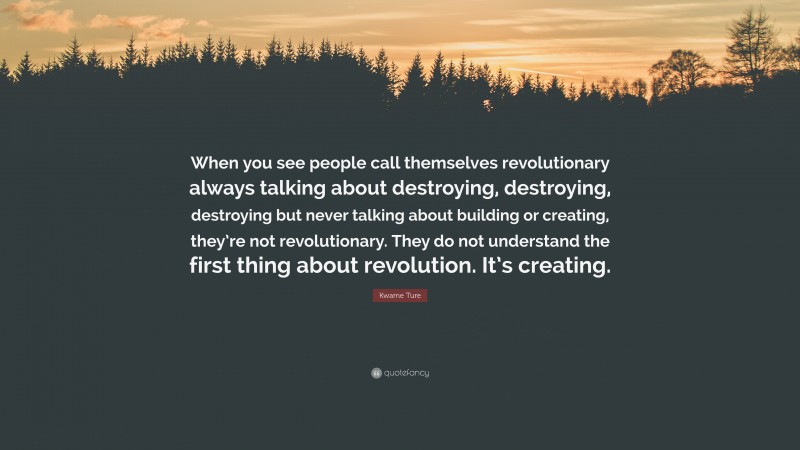 Kwame Ture Quote: “When you see people call themselves revolutionary always talking about destroying, destroying, destroying but never talking about building or creating, they’re not revolutionary. They do not understand the first thing about revolution. It’s creating.”