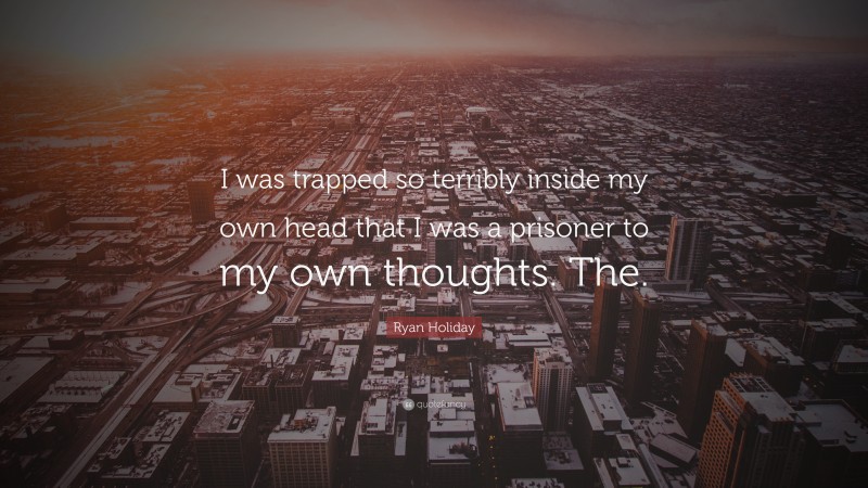 Ryan Holiday Quote: “I was trapped so terribly inside my own head that I was a prisoner to my own thoughts. The.”