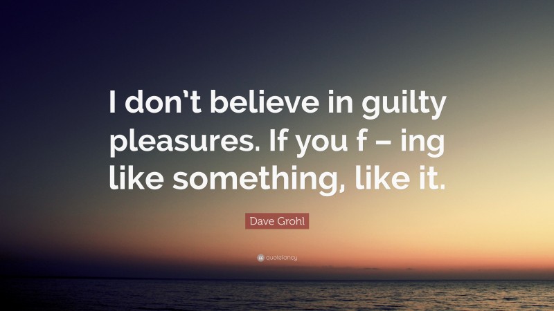 Dave Grohl Quote: “I don’t believe in guilty pleasures. If you f – ing like something, like it.”