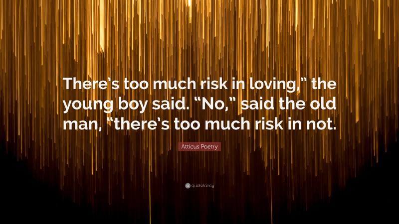Atticus Poetry Quote: “There’s too much risk in loving,” the young boy said. “No,” said the old man, “there’s too much risk in not.”