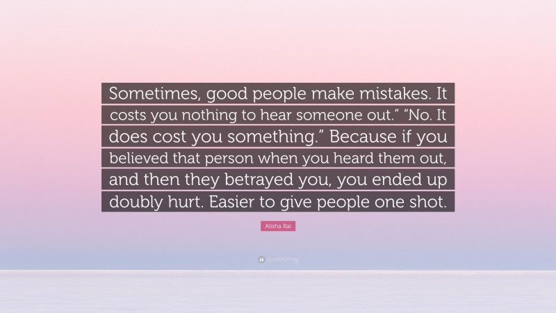 Alisha Rai Quote: “Sometimes, good people make mistakes. It costs you nothing to hear someone out.” “No. It does cost you something.” Because if you believed that person when you heard them out, and then they betrayed you, you ended up doubly hurt. Easier to give people one shot.”