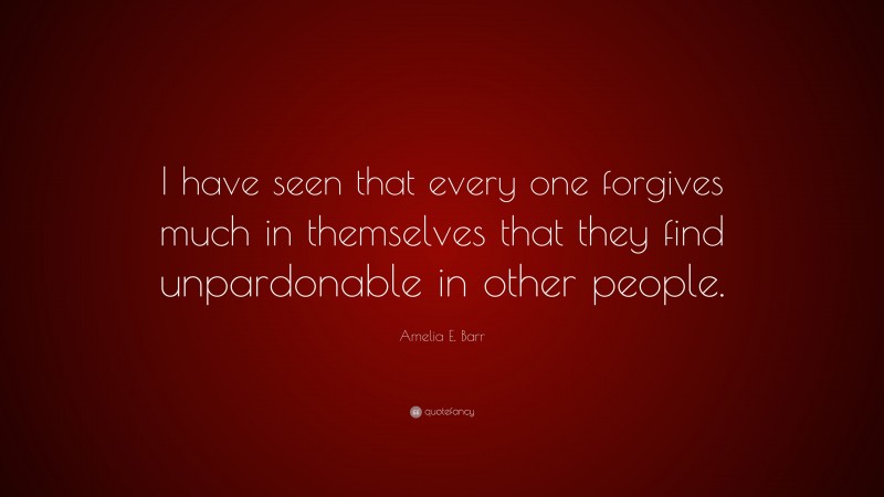 Amelia E. Barr Quote: “I have seen that every one forgives much in themselves that they find unpardonable in other people.”