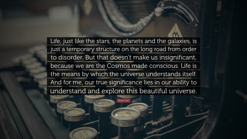Brian Cox Quote: “Life, just like the stars, the planets and the galaxies, is just a temporary structure on the long road from order to disorder. But that doesn’t make us insignificant, because we are the Cosmos made conscious. Life is the means by which the universe understands itself. And for me, our true significance lies in our ability to understand and explore this beautiful universe.”