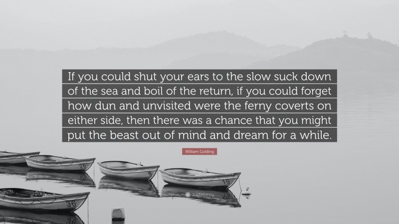William Golding Quote: “If you could shut your ears to the slow suck down of the sea and boil of the return, if you could forget how dun and unvisited were the ferny coverts on either side, then there was a chance that you might put the beast out of mind and dream for a while.”