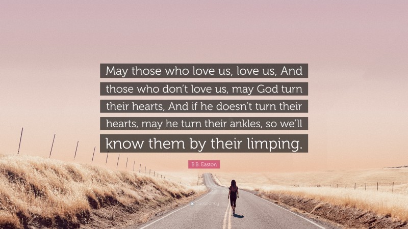 B.B. Easton Quote: “May those who love us, love us, And those who don’t love us, may God turn their hearts, And if he doesn’t turn their hearts, may he turn their ankles, so we’ll know them by their limping.”