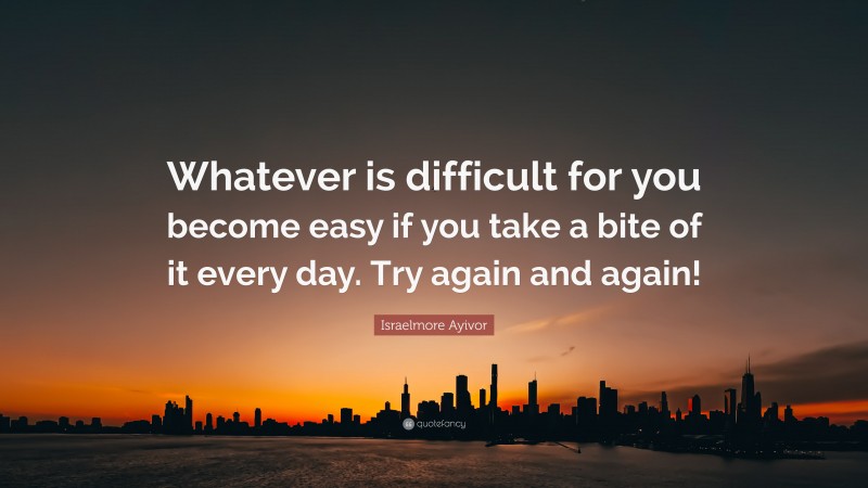 Israelmore Ayivor Quote: “Whatever is difficult for you become easy if you take a bite of it every day. Try again and again!”