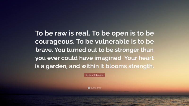 Kirsten Robinson Quote: “To be raw is real. To be open is to be courageous. To be vulnerable is to be brave. You turned out to be stronger than you ever could have imagined. Your heart is a garden, and within it blooms strength.”