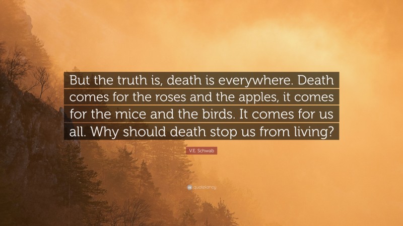 V.E. Schwab Quote: “But the truth is, death is everywhere. Death comes for the roses and the apples, it comes for the mice and the birds. It comes for us all. Why should death stop us from living?”