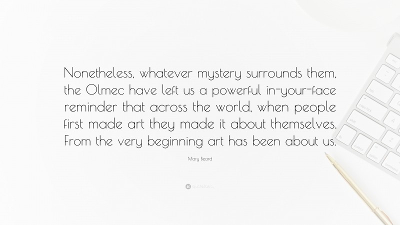 Mary Beard Quote: “Nonetheless, whatever mystery surrounds them, the Olmec have left us a powerful in-your-face reminder that across the world, when people first made art they made it about themselves. From the very beginning art has been about us.”