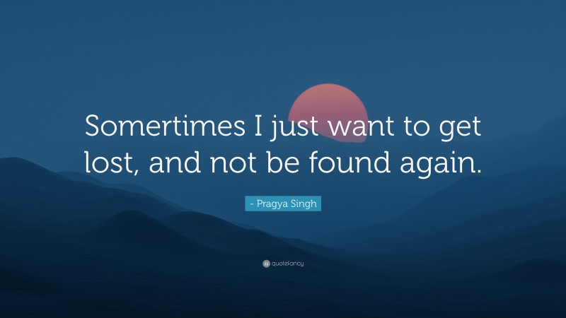 - Pragya Singh Quote: “Somertimes I just want to get lost, and not be found again.”