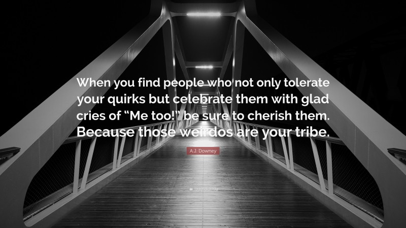 A.J. Downey Quote: “When you find people who not only tolerate your quirks but celebrate them with glad cries of “Me too!” be sure to cherish them. Because those weirdos are your tribe.”