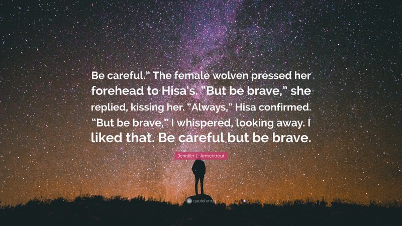 Jennifer L. Armentrout Quote: “Be careful.” The female wolven pressed her forehead to Hisa’s. “But be brave,” she replied, kissing her. “Always,” Hisa confirmed. “But be brave,” I whispered, looking away. I liked that. Be careful but be brave.”