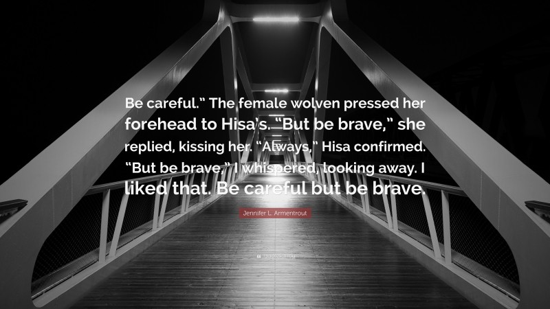 Jennifer L. Armentrout Quote: “Be careful.” The female wolven pressed her forehead to Hisa’s. “But be brave,” she replied, kissing her. “Always,” Hisa confirmed. “But be brave,” I whispered, looking away. I liked that. Be careful but be brave.”