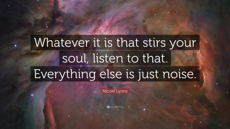 Nicole Lyons Quote: “Whatever it is that stirs your soul, listen to that. Everything else is just noise.”